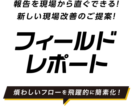 報告を現場から直ぐできる！新しい現場改善のご提案！Field Report 煩わしいフローを飛躍的に簡素化！